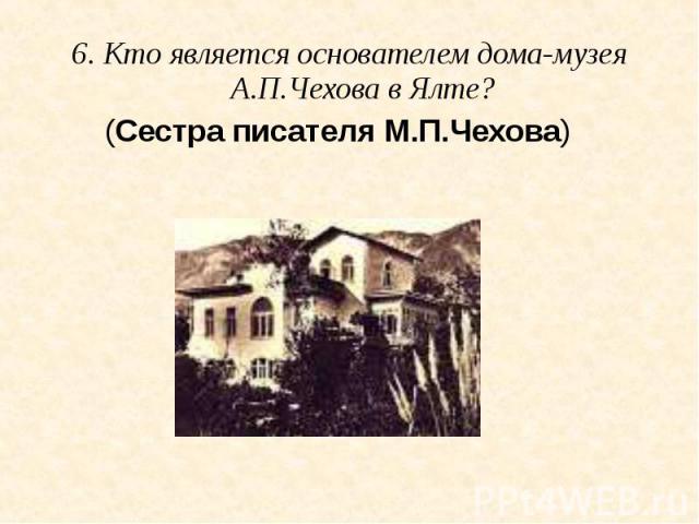 6. Кто является основателем дома-музея А.П.Чехова в Ялте? (Сестра писателя М.П.Чехова)