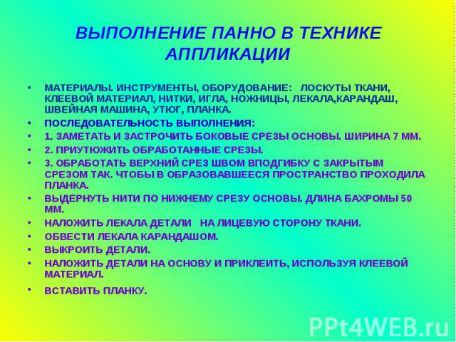 ВЫПОЛНЕНИЕ ПАННО В ТЕХНИКЕ АППЛИКАЦИИ МАТЕРИАЛЫ. ИНСТРУМЕНТЫ, ОБОРУДОВАНИЕ: ЛОСКУТЫ ТКАНИ, КЛЕЕВОЙ МАТЕРИАЛ, НИТКИ, ИГЛА, НОЖНИЦЫ, ЛЕКАЛА,КАРАНДАШ, ШВЕЙНАЯ МАШИНА, УТЮГ, ПЛАНКА. ПОСЛЕДОВАТЕЛЬНОСТЬ ВЫПОЛНЕНИЯ: 1. ЗАМЕТАТЬ И ЗАСТРОЧИТЬ БОКОВЫЕ СРЕЗЫ О…