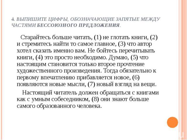 4. Выпишите цифры, обозначающие запятые между частями бессоюзного предложения. Старайтесь больше читать, (1) не глотать книги, (2) и стремитесь найти то самое главное, (3) что автор хотел сказать именно вам. Не бойтесь перечитывать книги, (4) это пр…