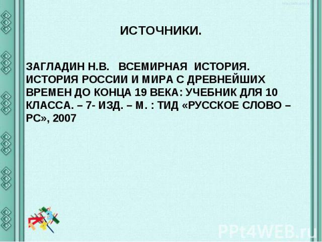 ИСТОЧНИКИ. ЗАГЛАДИН Н.В. ВСЕМИРНАЯ ИСТОРИЯ. ИСТОРИЯ РОССИИ И МИРА С ДРЕВНЕЙШИХ ВРЕМЕН ДО КОНЦА 19 ВЕКА: УЧЕБНИК ДЛЯ 10 КЛАССА. – 7- ИЗД. – М. : ТИД «РУССКОЕ СЛОВО – РС», 2007