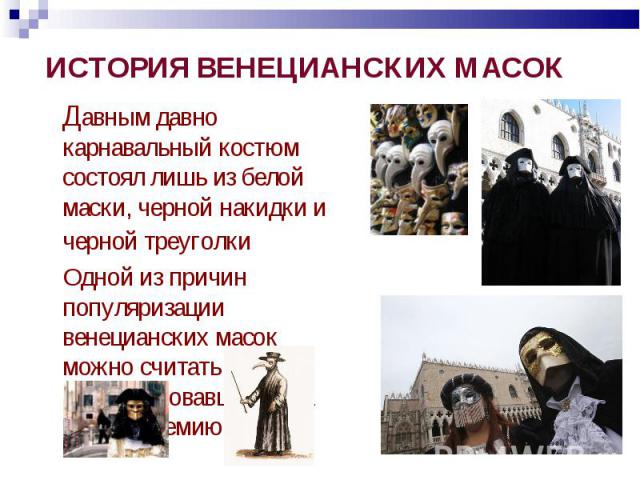 ИСТОРИЯ ВЕНЕЦИАНСКИХ МАСОК Давным давно карнавальный костюм состоял лишь из белой маски, черной накидки и черной треуголки Одной из причин популяризации венецианских масок можно считать свирепствовавшую в 11 веке эпидемию чумы.
