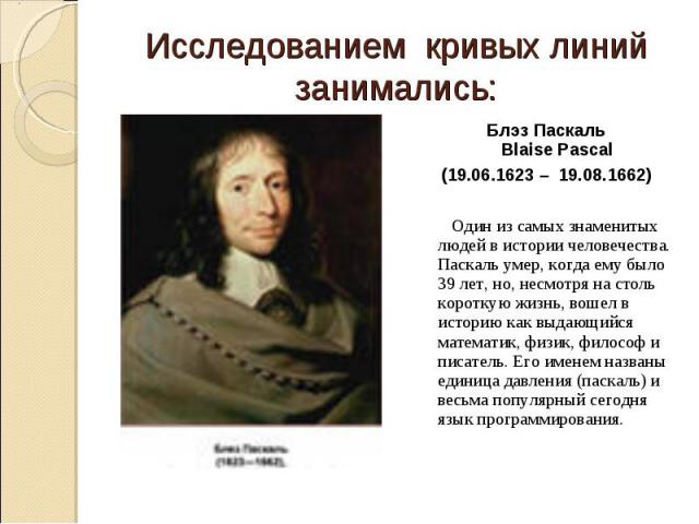 Исследованием кривых линий занимались:Блэз Паскаль Blaise Pascal (19.06.1623 –  19.08.1662) Один из самых знаменитых людей в истории человечества. Паскаль умер, когда ему было 39 лет, но, несмотря на столь короткую жизнь, вошел в историю как выдающи…