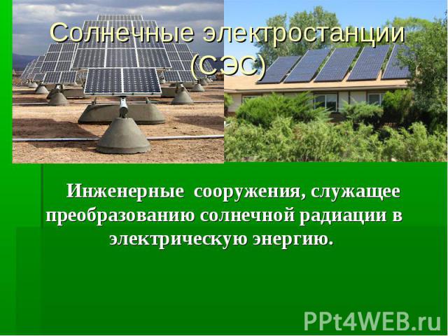 Солнечные электростанции (СЭС) Инженерные сооружения, служащее преобразованию солнечной радиации в электрическую энергию.