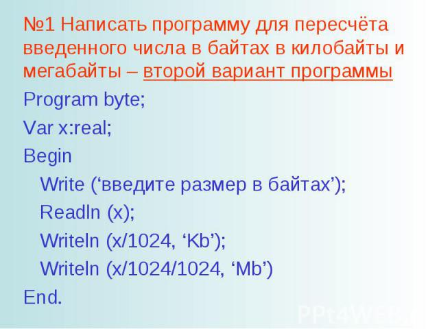 №1 Написать программу для пересчёта введенного числа в байтах в килобайты и мегабайты – второй вариант программы Program byte; Var x:real; Begin Write (‘введите размер в байтах’); Readln (x); Writeln (x/1024, ‘Kb’); Writeln (x/1024/1024, ‘Mb’) End.