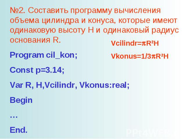 №2. Составить программу вычисления объема цилиндра и конуса, которые имеют одинаковую высоту H и одинаковый радиус основания R. Program cil_kon; Const p=3.14; Var R, H,Vcilindr, Vkonus:real; Begin … End.