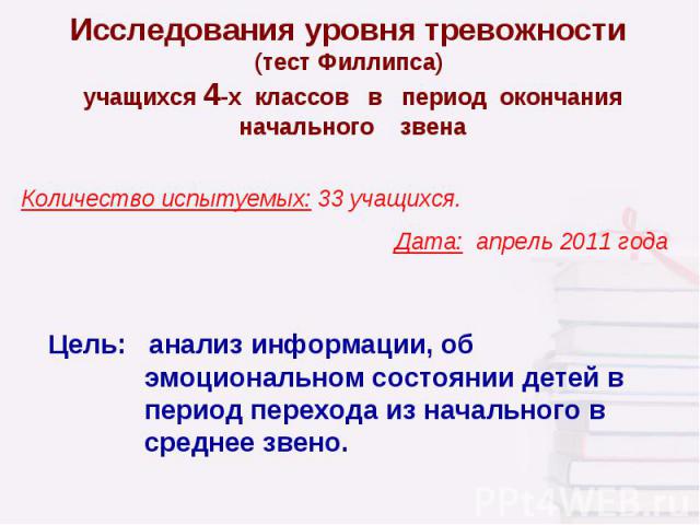 Исследования уровня тревожности (тест Филлипса) учащихся 4-х классов в период окончания начального звена Количество испытуемых: 33 учащихся. Дата: апрель 2011 года Цель: анализ информации, об эмоциональном состоянии детей в период перехода из началь…