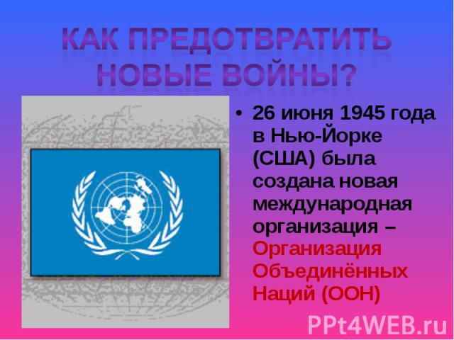 Как предотвратить новые войны?26 июня 1945 года в Нью-Йорке (США) была создана новая международная организация – Организация Объединённых Наций (ООН)