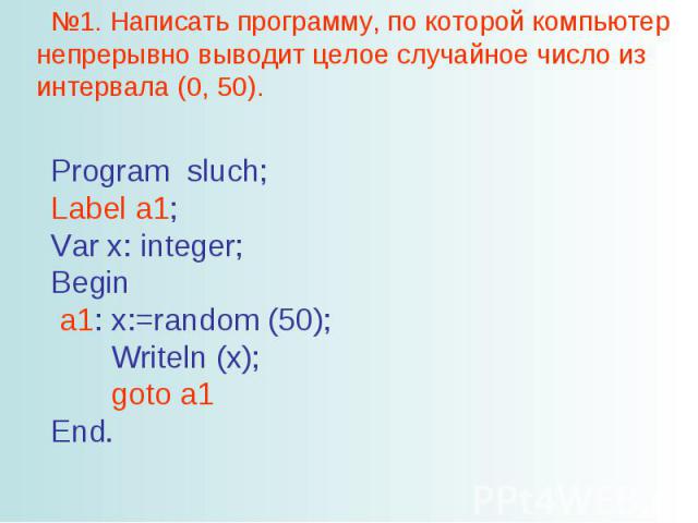 №1. Написать программу, по которой компьютер непрерывно выводит целое случайное число из интервала (0, 50). Program sluch; Label a1; Var x: integer; Begin a1: x:=random (50); Writeln (x); goto a1 End.