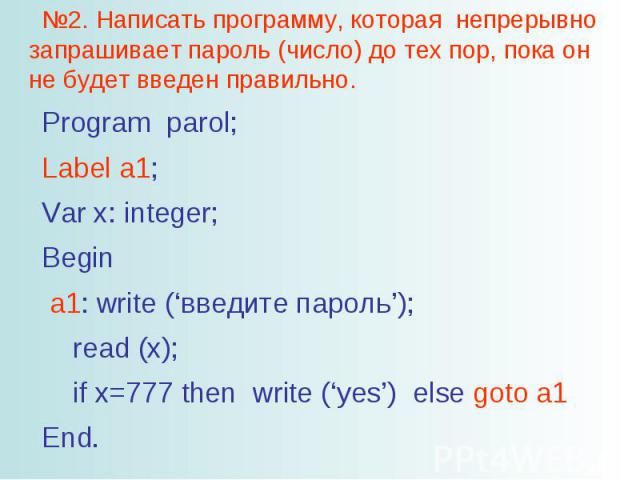 №2. Написать программу, которая непрерывно запрашивает пароль (число) до тех пор, пока он не будет введен правильно. Program parol; Label a1; Var x: integer; Begin a1: write (‘введите пароль’); read (x); if x=777 then write (‘yes’) else goto a1 End.