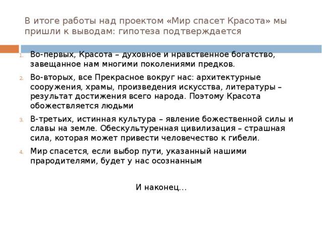 В итоге работы над проектом «Мир спасет Красота» мы пришли к выводам: гипотеза подтверждается Во-первых, Красота – духовное и нравственное богатство, завещанное нам многими поколениями предков. Во-вторых, все Прекрасное вокруг нас: архитектурные соо…