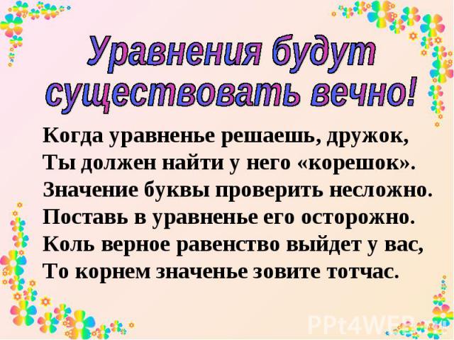 Уравнения будут существовать вечно! Когда уравненье решаешь, дружок, Ты должен найти у него «корешок». Значение буквы проверить несложно. Поставь в уравненье его осторожно. Коль верное равенство выйдет у вас, То корнем значенье зовите тотчас.