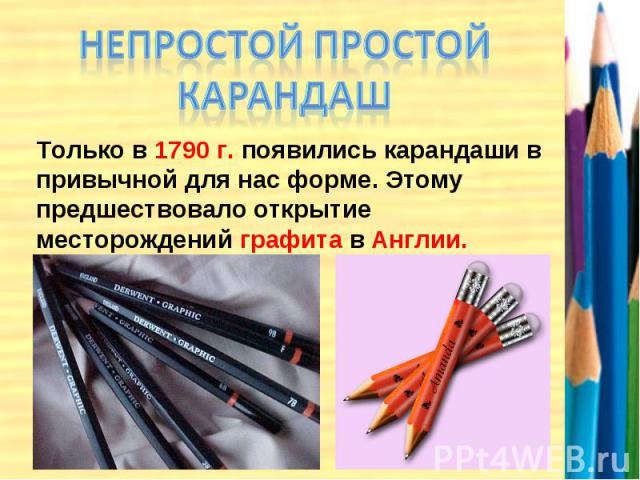 НЕПРОСТОЙ ПРОСТОЙ КАРАНДАШ Только в 1790 г. появились карандаши в привычной для нас форме. Этому предшествовало открытие месторождений графита в Англии.