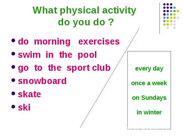 What physical activity do you do ?do morning exercises swim in the pool go to the sport club snowboard skate ski every day once a week on Sundays in winter