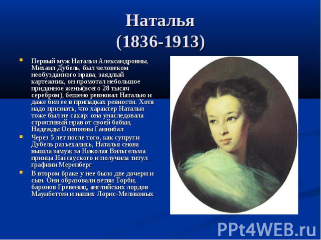 Наталья (1836-1913) Первый муж Натальи Александровны, Михаил Дубель, был человеком необузданного нрава, заядлый картежник, он промотал небольшое приданное жены(всего 28 тысяч серебром), бешено ревновал Наталью и даже бил ее в припадках ревности. Хот…