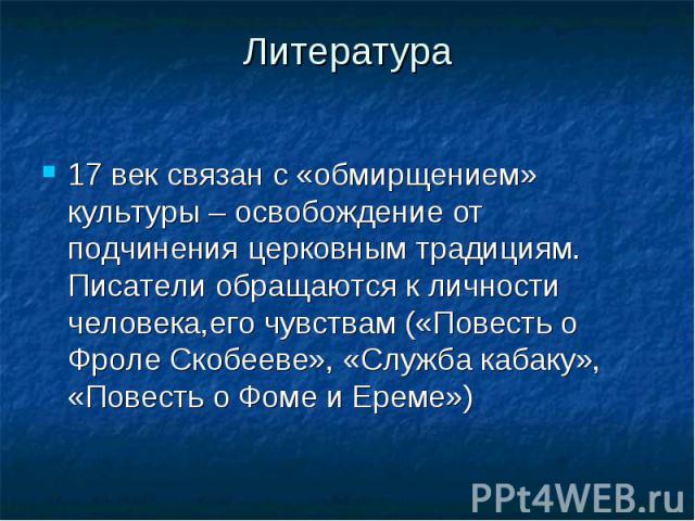 Литература 17 век связан с «обмирщением» культуры – освобождение от подчинения церковным традициям. Писатели обращаются к личности человека,его чувствам («Повесть о Фроле Скобееве», «Служба кабаку», «Повесть о Фоме и Ереме»)