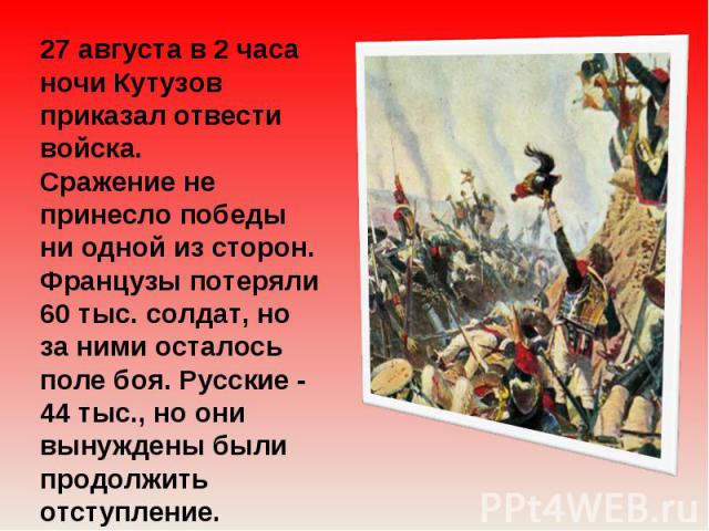27 августа в 2 часа ночи Кутузов приказал отвести войска. Сражение не принесло победы ни одной из сторон. Французы потеряли 60 тыс. солдат, но за ними осталось поле боя. Русские - 44 тыс., но они вынуждены были продолжить отступление.