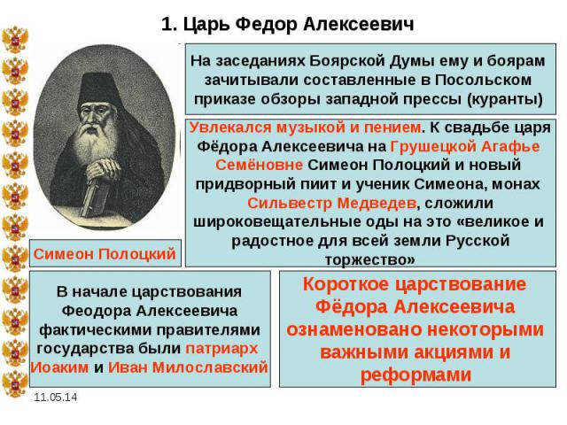 1. Царь Федор Алексеевич На заседаниях Боярской Думы ему и боярам зачитывали составленные в Посольском приказе обзоры западной прессы (куранты) Увлекался музыкой и пением. К свадьбе царя Фёдора Алексеевича на Грушецкой Агафье Семёновне Симеон Полоцк…