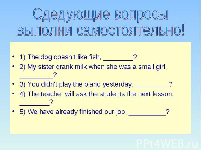 Сдедующие вопросы выполни самостоятельно! 1) The dog doesn’t like fish, ________? 2) My sister drank milk when she was a small girl, _________? 3) You didn’t play the piano yesterday, _________? 4) The teacher will ask the students the next lesson, …