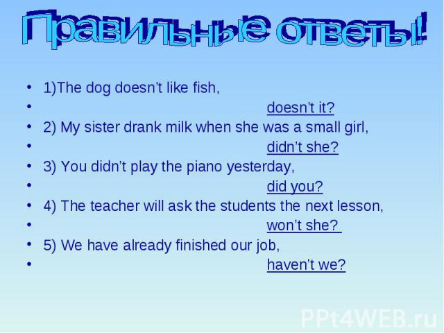 Правильные ответы! 1)The dog doesn’t like fish, doesn’t it? 2) My sister drank milk when she was a small girl, didn’t she? 3) You didn’t play the piano yesterday, did you? 4) The teacher will ask the students the next lesson, won’t she? 5) We have a…