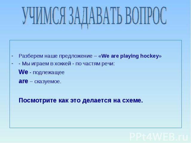 УЧИМСЯ ЗАДАВАТЬ ВОПРОС Разберем наше предложение – «We are playing hockey» - Мы играем в хоккей - по частям речи: We - подлежащее are – сказуемое. Посмотрите как это делается на схеме.