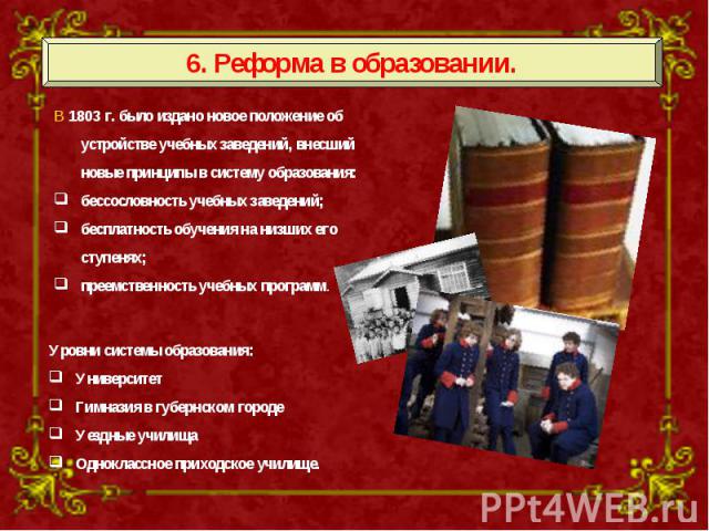 6. Реформа в образовании. В 1803 г. было издано новое положение об устройстве учебных заведений, внесший новые принципы в систему образования: бессословность учебных заведений; бесплатность обучения на низших его ступенях; преемственность учебных пр…