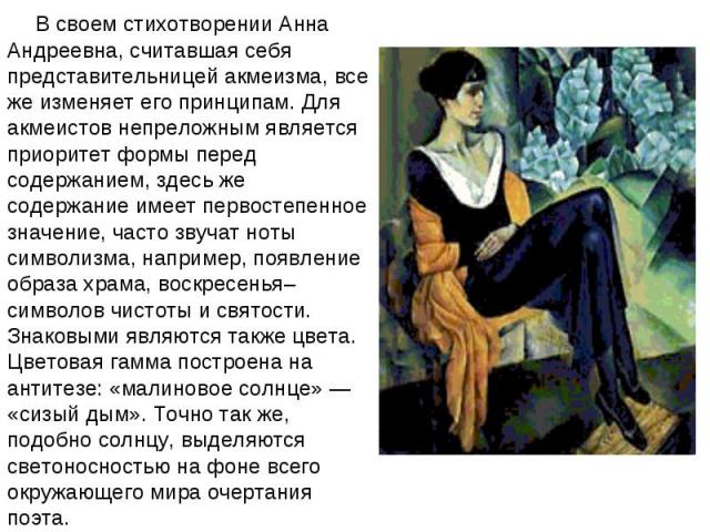 В своем стихотворении Анна Андреевна, считавшая себя представительницей акмеизма, все же изменяет его принципам. Для акмеистов непреложным является приоритет формы перед содержанием, здесь же содержание имеет первостепенное значение, часто звучат но…