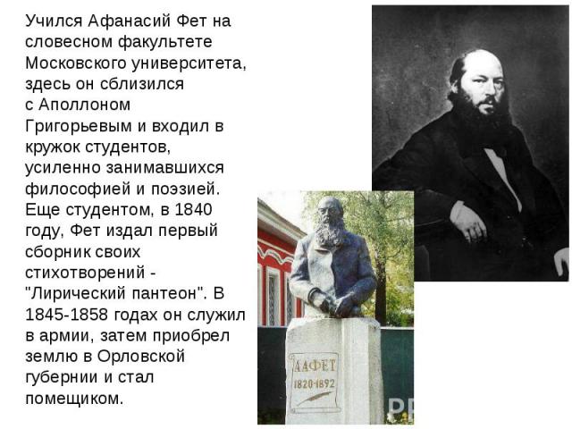 Учился Афанасий Фет на словесном факультете Московского университета, здесь он сблизился с Аполлоном Григорьевым и входил в кружок студентов, усиленно занимавшихся философией и поэзией. Еще студентом, в 1840 году, Фет издал первый сборник своих стих…