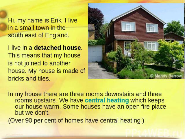 Hi, my name is Erik. I live in a small town in the south east of England. I live in a detached house. This means that my house is not joined to another house. My house is made of bricks and tiles. In my house there are three rooms downstairs and thr…