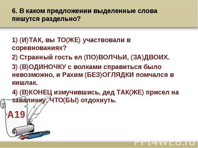 6. В каком предложении выделенные слова пишутся раздельно? 1) (И)ТАК, вы ТО(ЖЕ) участвовали в соревнованиях? 2) Странный гость ел (ПО)ВОЛЧЬИ, (ЗА)ДВОИХ. 3) (В)ОДИНОЧКУ с волками справиться было невозможно, и Рахим (БЕЗ)ОГЛЯДКИ помчался в кишлак. 4) …