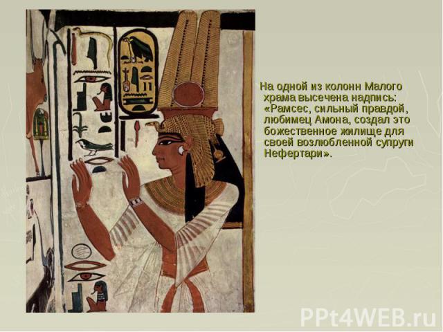 На одной из колонн Малого храма высечена надпись: «Рамсес, сильный правдой, любимец Амона, создал это божественное жилище для своей возлюбленной супруги Нефертари».