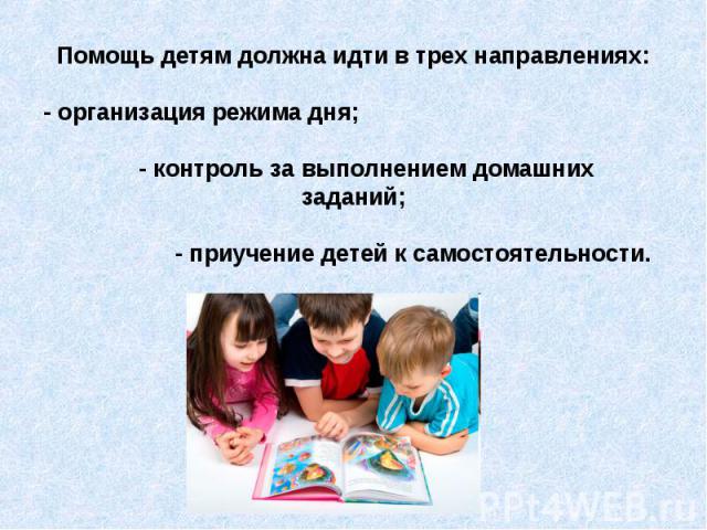 Помощь детям должна идти в трех направлениях: - организация режима дня; - контроль за выполнением домашних заданий; - приучение детей к самостоятельности.