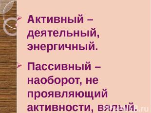 Активный –деятельный, энергичный. Пассивный – наоборот, не проявляющий активност