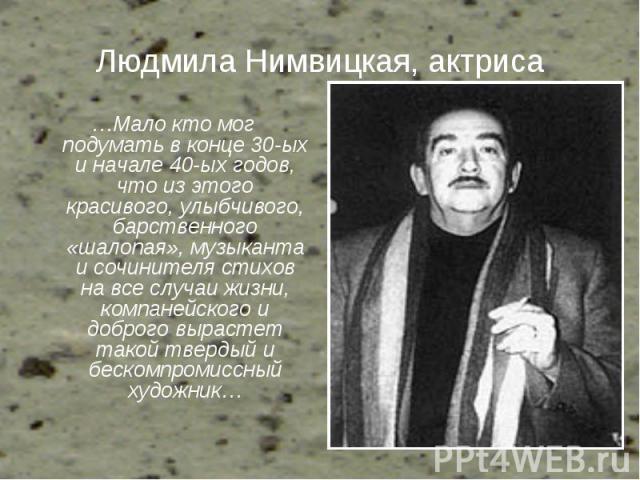 Людмила Нимвицкая, актриса …Мало кто мог подумать в конце 30-ых и начале 40-ых годов, что из этого красивого, улыбчивого, барственного «шалопая», музыканта и сочинителя стихов на все случаи жизни, компанейского и доброго вырастет такой твердый и бес…