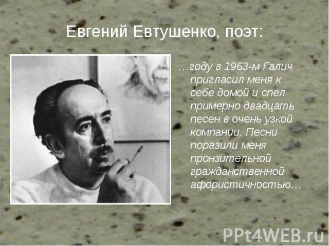 Евгений Евтушенко, поэт: …году в 1963-м Галич пригласил меня к себе домой и спел примерно двадцать песен в очень узкой компании. Песни поразили меня пронзительной гражданственной афористичностью…