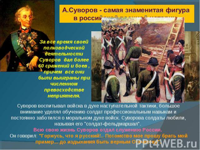 А.Суворов - самая знаменитая фигура в российской военной истории. За все время своей полководческой деятельности Суворов дал более 60 сражений и боев , причем все они были выиграны при численном превосходстве неприятеля. Суворов воспитывал войска в …