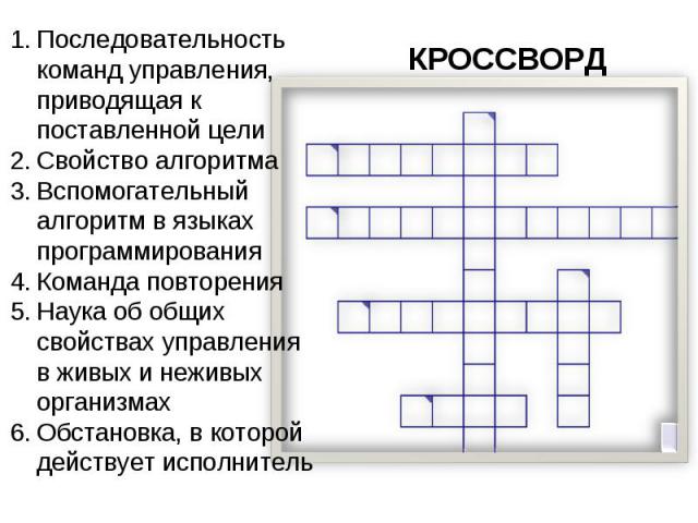 КРОССВОРД Последовательность команд управления, приводящая к поставленной цели Свойство алгоритма Вспомогательный алгоритм в языках программирования Команда повторения Наука об общих свойствах управления в живых и неживых организмах Обстановка, в ко…