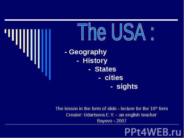 The USA : - Geography - History - States - cities - sights The lesson in the form of slide - lecture for the 10th form Creator: Udartseva E.Y. – an english teacher Bayevo - 2007