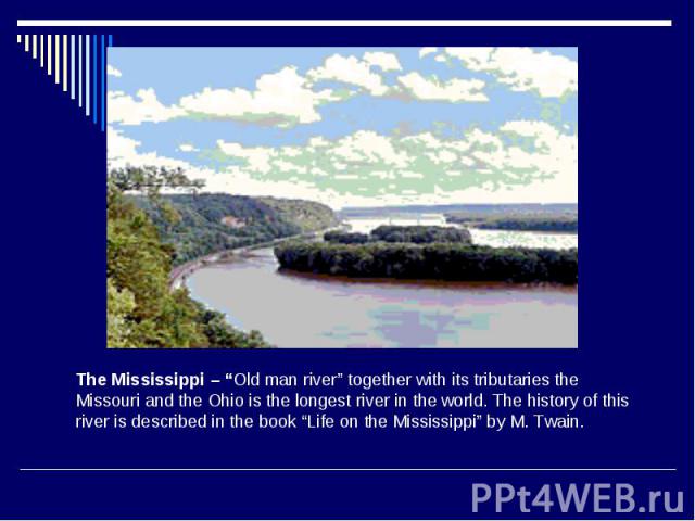 The Mississippi – “Old man river” together with its tributaries the Missouri and the Ohio is the longest river in the world. The history of this river is described in the book “Life on the Mississippi” by M. Twain.