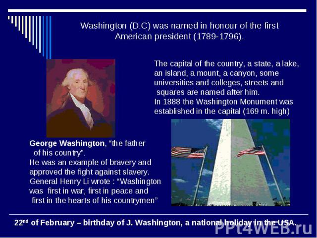 Washington (D.C) was named in honour of the first American president (1789-1796). The capital of the country, a state, a lake, an island, a mount, a canyon, some universities and colleges, streets and squares are named after him. In 1888 the Washing…