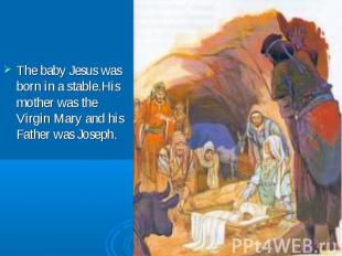 The baby Jesus was born in a stable.His mother was the Virgin Mary and his Fathe
