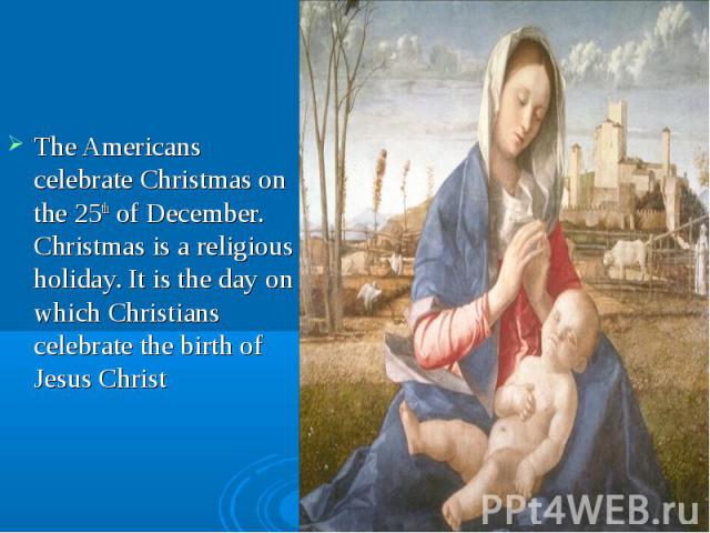 The Americans celebrate Christmas on the 25th of December. Christmas is a religious holiday. It is the day on which Christians celebrate the birth of Jesus Christ