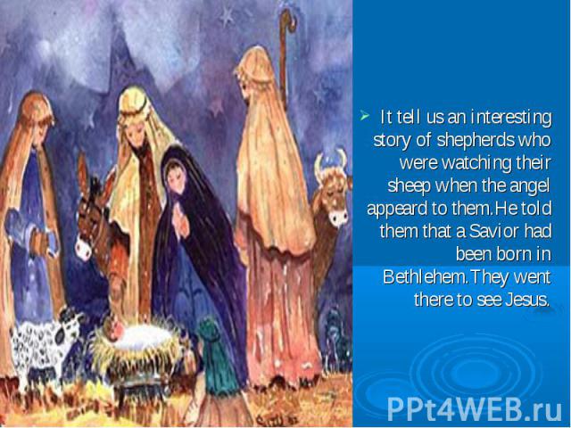 It tell us an interesting story of shepherds who were watching their sheep when the angel appeard to them.He told them that a Savior had been born in Bethlehem.They went there to see Jesus.