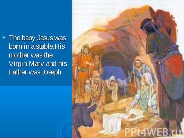 The baby Jesus was born in a stable.His mother was the Virgin Mary and his Father was Joseph.