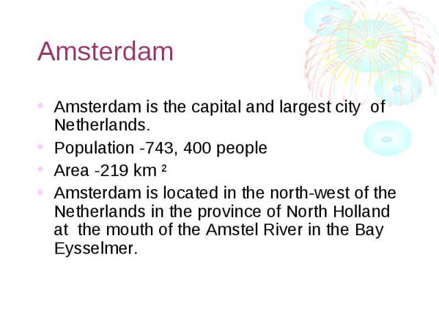 Amsterdam Amsterdam is the capital and largest city of Netherlands. Population -743, 400 people Area -219 km ² Amsterdam is located in the north-west of the Netherlands in the province of North Holland at the mouth of the Amstel River in the Bay Eys…