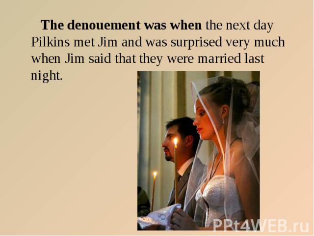 The denouement was when the next day Pilkins met Jim and was surprised very much when Jim said that they were married last night.