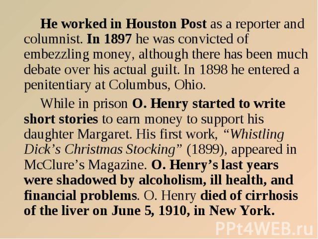 He worked in Houston Post as a reporter and columnist. In 1897 he was convicted of embezzling money, although there has been much debate over his actual guilt. In 1898 he entered a penitentiary at Columbus, Ohio. While in prison O. Henry started to …