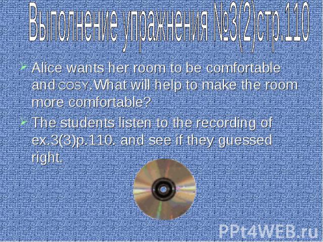 Выполнение упражнения №3(2)стр.110 Alice wants her room to be comfortable and COSY.What will help to make the room more comfortable? The students listen to the recording of ex.3(3)p.110. and see if they guessed right.