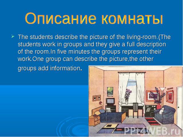 Описание комнаты The students describe the picture of the living-room.(The students work in groups and they give a full description of the room.In five minutes the groups represent their work.One group can describe the picture,the other groups add i…