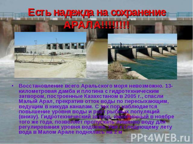 Есть надежда на сохранение АРАЛА!!!!!!!! Восстановление всего Аральского моря невозможно. 13-километровая дамба и плотина с гидротехническим затвором, построенные Казахстаном в 2005 г., спасли Малый Арал, прекратив отток воды по пересыхающим, ведущи…