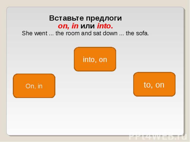 Вставьте предлоги on, in или into. She went ... the room and sat down ... the sofa.
